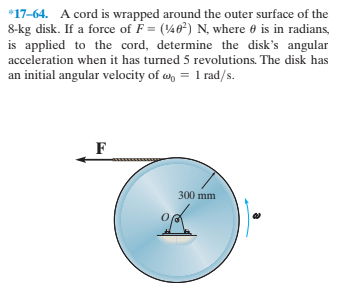 *17-64. A cord is wrapped around the outer surface of the
8-kg disk. If a force of F = (46) N, where e is in radians,
is applied to the cord, determine the disk's angular
acceleration when it has turned 5 revolutions. The disk has
an initial angular velocity of w, = 1 rad/s.
300 mm
