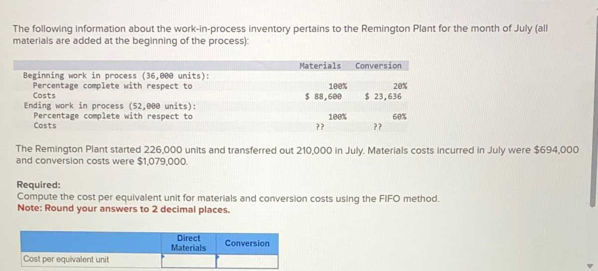 The following information about the work-in-process inventory pertains to the Remington Plant for the month of July (all
materials are added at the beginning of the process):
Beginning work in process (36,000 units):
Percentage complete with respect to
Costs
Ending work in process (52,000 units):
Percentage complete with respect to
Costs
Materials
Conversion
100%
$ 88,600
20%
$ 23,636
100%
60%
??
??
The Remington Plant started 226,000 units and transferred out 210,000 in July. Materials costs incurred in July were $694,000
and conversion costs were $1,079,000.
Required:
Compute the cost per equivalent unit for materials and conversion costs using the FIFO method.
Note: Round your answers to 2 decimal places.
Direct
Materials
Conversion
Cost per equivalent unit