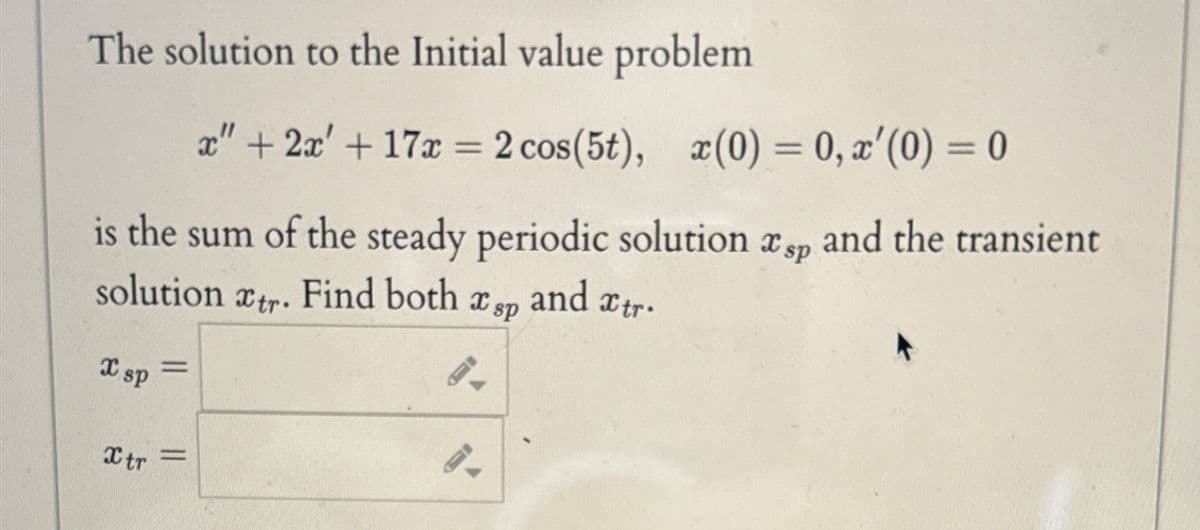The solution to the Initial value problem
x" + 2x' + 17x=2 cos(5t), x(0) = 0, x'(0) = 0
is the sum of the steady periodic solution
and the transient
sp
solution
xtr. Find both
I sp
and xtr.
xsp=
Xtr
=