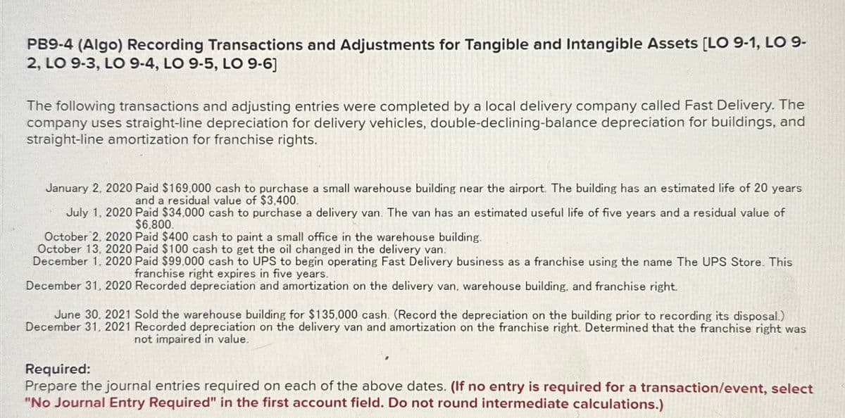 PB9-4 (Algo) Recording Transactions and Adjustments for Tangible and Intangible Assets [LO 9-1, LO 9-
2, LO 9-3, LO 9-4, LO 9-5, LO 9-6]
The following transactions and adjusting entries were completed by a local delivery company called Fast Delivery. The
company uses straight-line depreciation for delivery vehicles, double-declining-balance depreciation for buildings, and
straight-line amortization for franchise rights.
January 2, 2020 Paid $169,000 cash to purchase a small warehouse building near the airport. The building has an estimated life of 20 years.
and a residual value of $3,400.
July 1, 2020 Paid $34,000 cash to purchase a delivery van. The van has an estimated useful life of five years and a residual value of
$6,800.
October 2, 2020 Paid $400 cash to paint a small office in the warehouse building.
October 13, 2020 Paid $100 cash to get the oil changed in the delivery van.
December 1, 2020 Paid $99,000 cash to UPS to begin operating Fast Delivery business as a franchise using the name The UPS Store. This
franchise right expires in five years.
December 31, 2020 Recorded depreciation and amortization on the delivery van, warehouse building, and franchise right.
June 30, 2021 Sold the warehouse building for $135,000 cash. (Record the depreciation on the building prior to recording its disposal.)
December 31, 2021 Recorded depreciation on the delivery van and amortization on the franchise right. Determined that the franchise right was
not impaired in value.
Required:
Prepare the journal entries required on each of the above dates. (If no entry is required for a transaction/event, select
"No Journal Entry Required" in the first account field. Do not round intermediate calculations.)