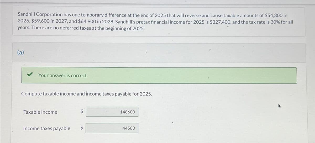 Sandhill Corporation has one temporary difference at the end of 2025 that will reverse and cause taxable amounts of $54,300 in
2026, $59,600 in 2027, and $64,900 in 2028. Sandhill's pretax financial income for 2025 is $327,400, and the tax rate is 30% for all
years. There are no deferred taxes at the beginning of 2025.
(a)
✓ Your answer is correct.
Compute taxable income and income taxes payable for 2025.
Taxable income
$
148600
Income taxes payable
$
44580