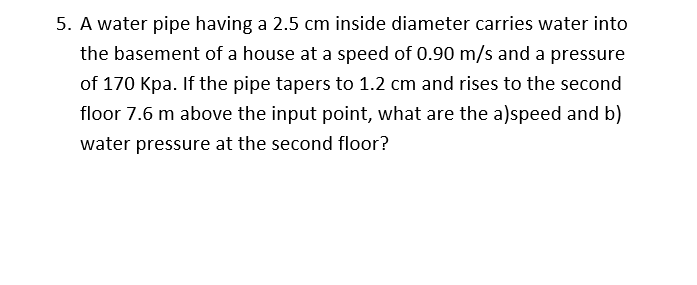 5. A water pipe having a 2.5 cm inside diameter carries water into
the basement of a house at a speed of 0.90 m/s and a pressure
of 170 Kpa. If the pipe tapers to 1.2 cm and rises to the second
floor 7.6 m above the input point, what are the a)speed and b)
water pressure at the second floor?
