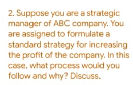 2. Suppose you are a strategic
manager of ABC company. You
are assigned to formulate a
standard strategy for increasing
the profit of the company. In this
case, what process would you
follow and why? Discuss.
