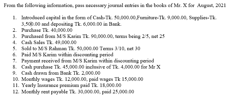 From the following information, pass necessary journal entries in the books of Mr. X for August, 2021
1. Introduced capital in the form of Cash-Tk. 50,000.00,Furniture-Tk. 9,000.00, Supplies-Tk.
3,500.00 and depositing Tk. 6,000.00 in Bank.
2. Purchase Tk. 40,000.00
3. Purchased from M/S Karim Tk. 90,000.00, terms being 2/5, net 25
4. Cash Sales Tk. 49,000.00
5. Sold to M/S Rahman Tk. 50,000.00 Terms 3/10, net 30
6. Paid M/S Karim within discounting period
7. Payment received from M/S Karim within discounting period
8. Cash purchase Tk. 45,000.00 inclusive of Tk. 4,000.00 for Mr X
9. Cash drawn from Bank Tk. 2,000.00
10. Monthly wages Tk. 12,000.00, paid wages Tk 15,000.00
11. Yearly Insurance premium paid Tk. 18,000.00
12. Monthly rent payable Tk. 30,000.00, paid 25,000.00
