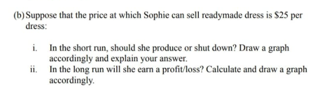 (b) Suppose that the price at which Sophie can sell readymade dress is $25 per
dress:
i. In the short run, should she produce or shut down? Draw a graph
accordingly and explain your answer.
ii.
In the long run will she earn a profit/loss? Calculate and draw a graph
accordingly.

