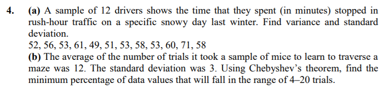 4.
(a) A sample of 12 drivers shows the time that they spent (in minutes) stopped in
rush-hour traffic on a specific snowy day last winter. Find variance and standard
deviation.
52, 56, 53, 61, 49, 51, 53, 58, 53, 60, 71, 58
(b) The average of the number of trials it took a sample of mice to learn to traverse a
maze was 12. The standard deviation was 3. Using Chebyshev's theorem, find the
minimum percentage of data values that will fall in the range of 4–20 trials.
