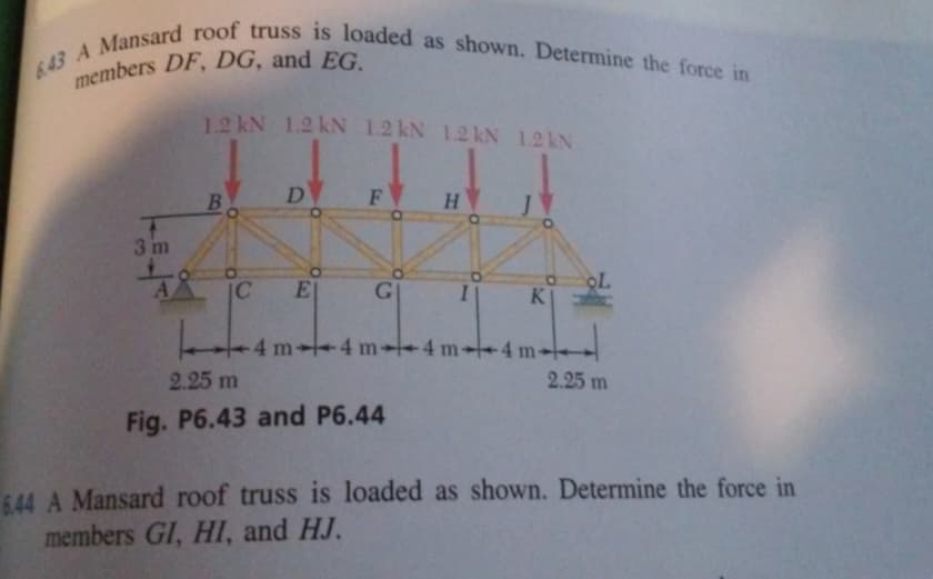 643 A Mansard roof truss is loaded as shown. Determine the force in
members DF, DG, and EG.
3 m
1.2 kN 1.2 kN 1.2 kN 1.2 kN 1.2 kN
B
C
D
E|
F
G
H
2.25 m
Fig. P6.43 and P6.44
I\ KI
-4 m-4 m-4 m-
4
-4 m-
OL
2.25 m
6.44 A Mansard roof truss is loaded as shown. Determine the force in
members GI, HI, and HJ.