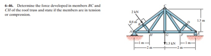 6-46. Determine the force developed in members BC and
CH of the roof truss and state if the members are in tension
or compression.
2 kN
0.8 m
B.
H
G
1.5 kN
F
-2 m
1.5 m