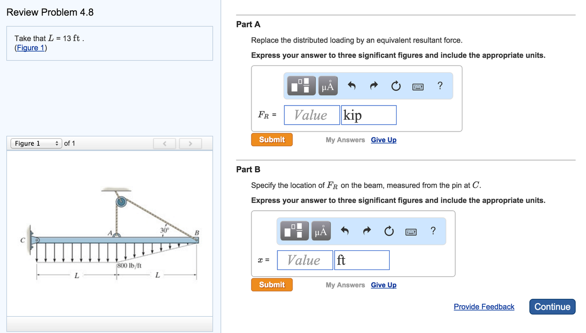Review Problem 4.8
Take that L = 13 ft.
(Figure 1)
Figure 1
of 1
L
800 lb/ft
L
>
B
Part A
Replace the distributed loading by an equivalent resultant force.
Express your answer to three significant figures and include the appropriate units.
FR =
Submit
x =
Submit
Value kip
μÀ
Part B
Specify the location of FR on the beam, measured from the pin at C.
Express your answer to three significant figures and include the appropriate units.
0
μᾶ
Value
My Answers Give Up
ft
My Answers Give Up
?
?
Provide Feedback Continue