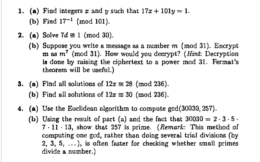 1. (a) Find integers r and y such that 17r + 101y = 1.
(b) Find 17-1 (mod 101).
2. (a) Solve 7d = 1 (mod 30).
(b) Suppose you write a message as a number тт (тod 31). Encrypt
m as m' (mod 31). Нow would you decrypt? (Нint: Decryption
is done by raising the ciphertext to a power mod 31. Fermat's
theorem will be useful.)
3. (a) Find all solutions of 12z = 28 (mod 236).
(b) Find all solutions of 12r = 30 (mod 236).
4. (a) Use the Euclidean algorithm to compute ged(30030, 257).
(b) Using the result of part (a) and the fact that 30030 = 2 · 3 · 5.
7· 11· 13, show that 257 is prime. (Remark: This method of
computing one gcd, rather than doing several trial divisions (by
2, 3, 5, ...), is often faster for checking whet her small primes
divide a number.)

