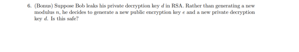 6. (Bonus) Suppose Bob leaks his private decryption key d in RSA. Rather than generating a new
modulus n, he decides to generate a new public encryption key e and a new private decryption
key d. Is this safe?
