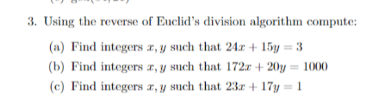 3. Using the reverse of Euclid's division algorithm compute:
(a) Find integers x, y such that 24r + 15y = 3
(b) Find integers a, y such that 172r + 20y :
(c) Find integers æ, y such that 23x + 17y = 1
1000
