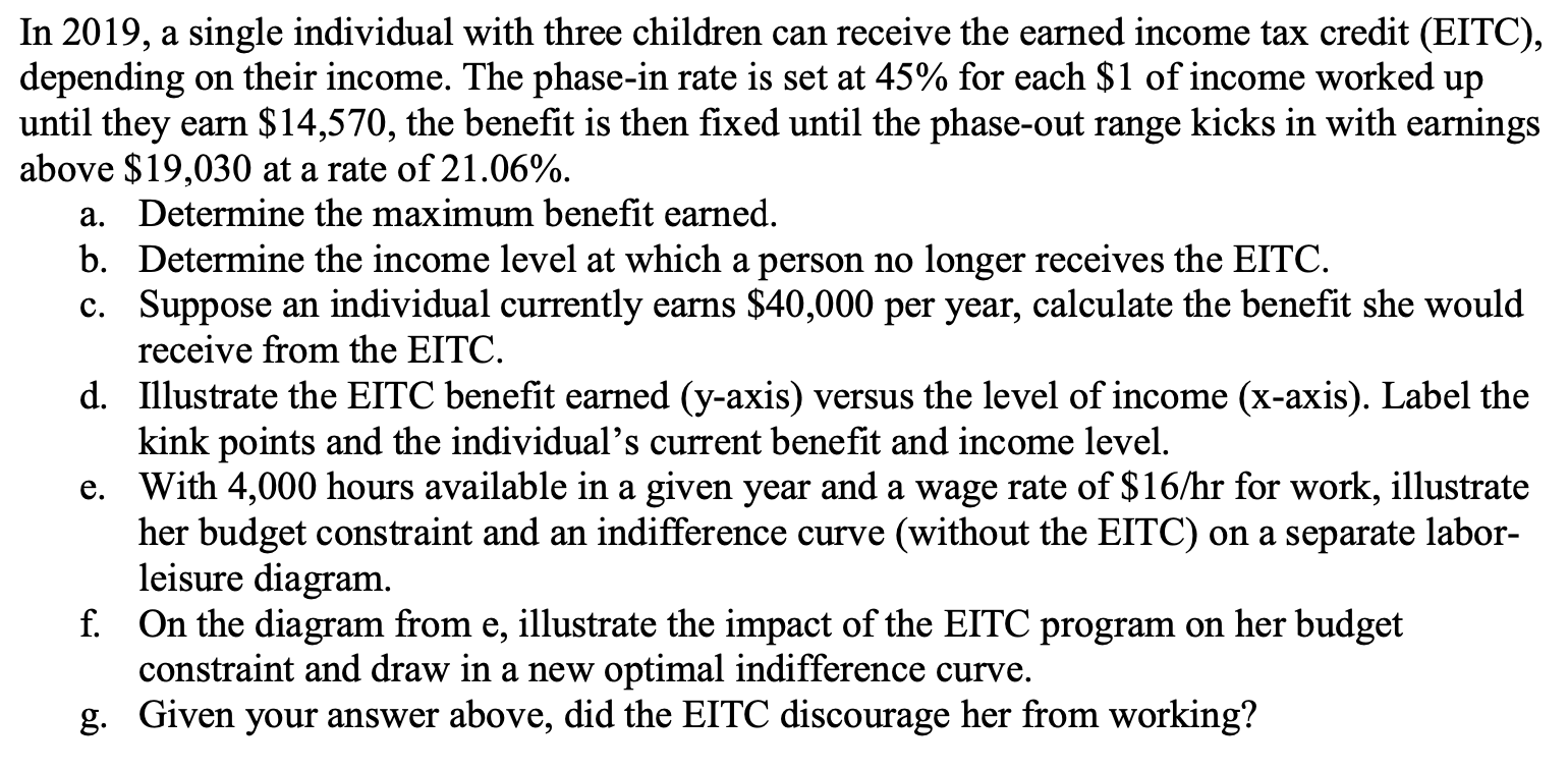 In 2019, a single individual with three children can receive the earned income tax credit (EITC),
depending on their income. The phase-in rate is set at 45% for each $1 of income worked up
until they earn $14,570, the benefit is then fixed until the phase-out range kicks in with earnings
above $19,030 at a rate of 21.06%.
a. Determine the maximum benefit earned.
b. Determine the income level at which a person no longer receives the EITC.
c. Suppose an individual currently earns $40,000 per year, calculate the benefit she would
receive from the EITC.
d. Illustrate the EITC benefit earned (y-axis) versus the level of income (x-axis). Label the
kink points and the individual's current benefit and income level.
e. With 4,000 hours available in a given year and a wage rate of $16/hr for work, illustrate
her budget constraint and an indifference curve (without the EITC) on a separate labor-
leisure diagram.
f. On the diagram from e, illustrate the impact of the EITC program on her budget
constraint and draw in a new optimal indifference curve.
g. Given your answer above, did the EITC discourage her from working?
