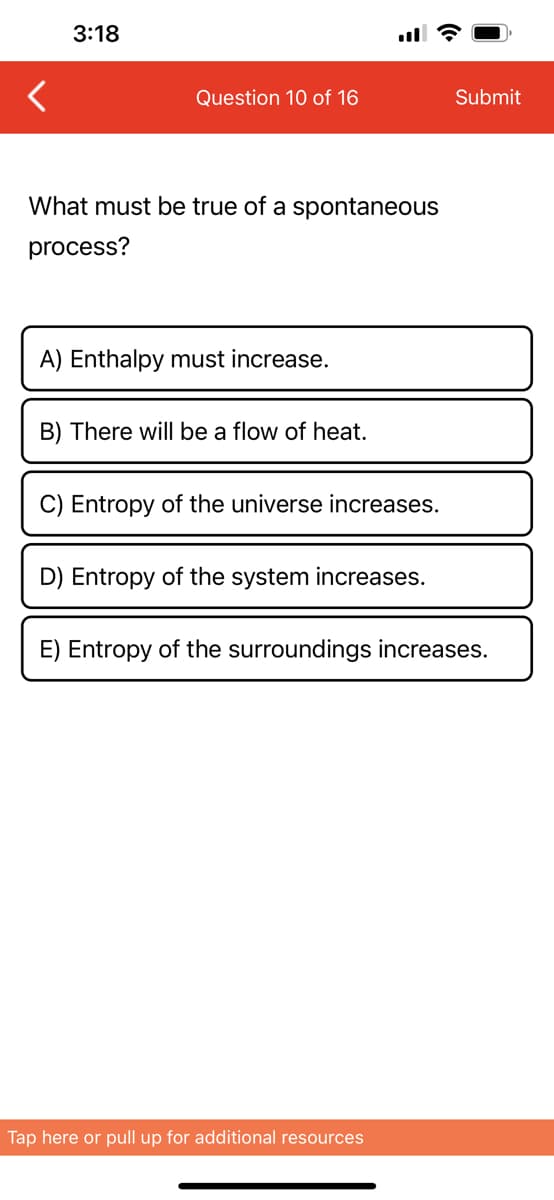 3:18
Question 10 of 16
What must be true of a spontaneous
process?
A) Enthalpy must increase.
B) There will be a flow of heat.
C) Entropy of the universe increases.
D) Entropy of the system increases.
Submit
E) Entropy of the surroundings increases.
Tap here or pull up for additional resources