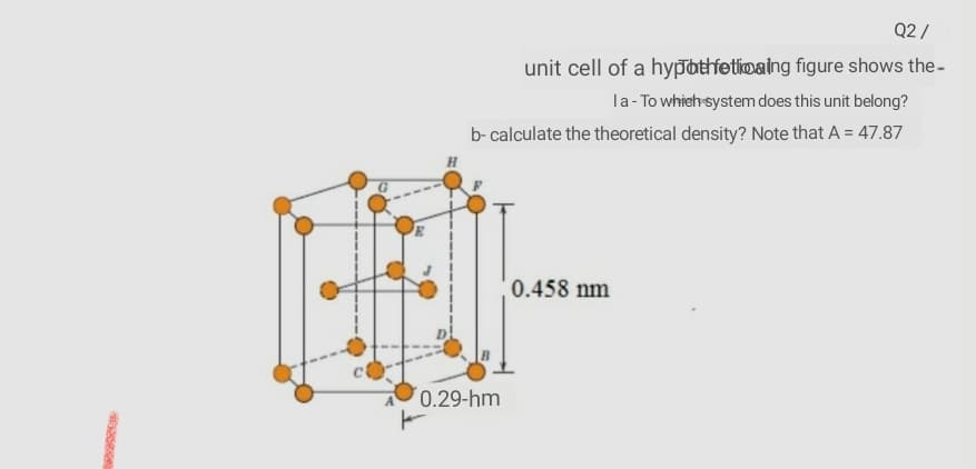 Q2 /
unit cell of a hypbthfetioaing figure shows the-
la- To whieh-system does this unit belong?
b- calculate the theoretical density? Note that A = 47.87
0.458 nm
0.29-hm
