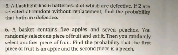 5. A flashlight has 6 batteries, 2 of which are defective. If 2 are
selected at random without replacement, find the probability
that both are defective.
6. A basket contains five apples and seven peaches. You
randomly select one piece of fruit and eat it. Then you randomly
select another piece of fruit. Find the probability that the first
piece of fruit is an apple and the second piece is a peach.
