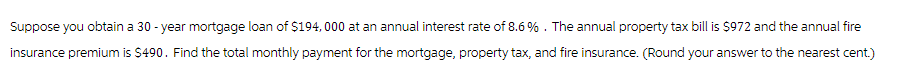 Suppose you obtain a 30-year mortgage loan of $194, 000 at an annual interest rate of 8.6%. The annual property tax bill is $972 and the annual fire
insurance premium is $490. Find the total monthly payment for the mortgage, property tax, and fire insurance. (Round your answer to the nearest cent.)