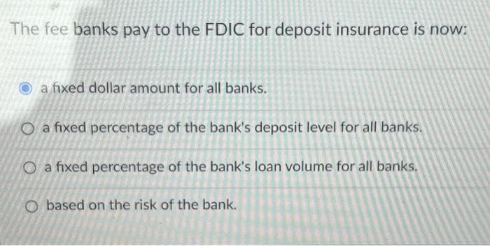 The fee banks pay to the FDIC for deposit insurance is now:
a fixed dollar amount for all banks.
O a fixed percentage of the bank's deposit level for all banks.
O a fixed percentage of the bank's loan volume for all banks.
O based on the risk of the bank.