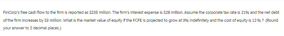 FinCorp's free cash flow to the firm is reported as $235 million. The firm's interest expense is $28 million. Assume the corporate tax rate is 21% and the net debt
of the firm increases by $3 million. What is the market value of equity if the FCFE is projected to grow at 3% indefinitely and the cost of equity is 12 % ? (Round
your answer to 2 decimal places.)
