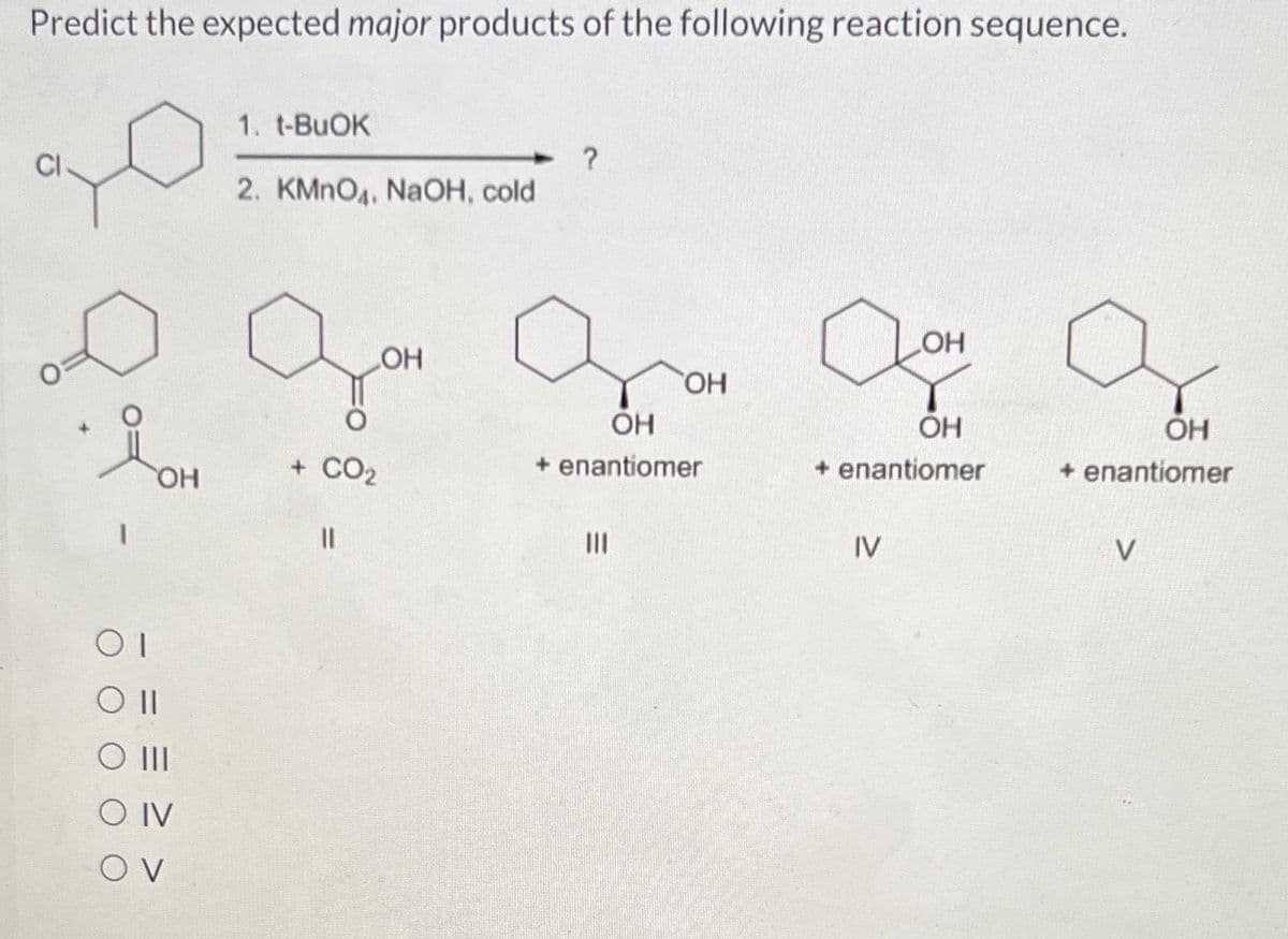 Predict the expected major products of the following reaction sequence.
1
OH
OI
Oll
O III
SO IV
OV
1. t-BuOK
2. KMnO4, NaOH, cold
+ CO₂
11
OH
OH
OH
+ enantiomer
|||
Qo
LOH
OH
+ enantiomer
IV
OH
+ enantiomer
V