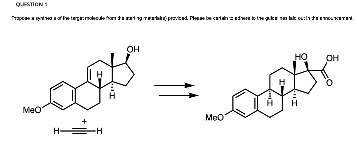 QUESTION 1
Propose a synthesis of the target molecule from the starting material(s) provided. Please be certain to adhere to the guidelines laid out in the announcement.
MeO
+
H
H—=▬H
"I
H
OH
MeO
I
HO
OH