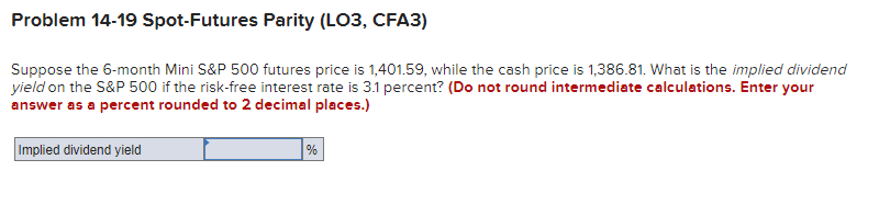 Problem 14-19 Spot-Futures Parity (LO3, CFA3)
Suppose the 6-month Mini S&P 500 futures price is 1,401.59, while the cash price is 1,386.81. What is the implied dividend
yield on the S&P 500 if the risk-free interest rate is 3.1 percent? (Do not round intermediate calculations. Enter your
answer as a percent rounded to 2 decimal places.)
Implied dividend yield
%