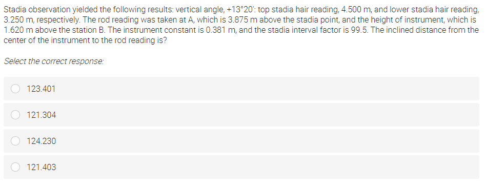 Stadia observation yielded the following results: vertical angle, +13°20': top stadia hair reading, 4.500 m, and lower stadia hair reading,
3.250 m, respectively. The rod reading was taken at A, which is 3.875 m above the stadia point, and the height of instrument, which is
1.620 m above the station B. The instrument constant is 0.381 m, and the stadia interval factor is 99.5. The inclined distance from the
center of the instrument to the rod reading is?
Select the correct response:
123.401
121.304
124.230
121.403

