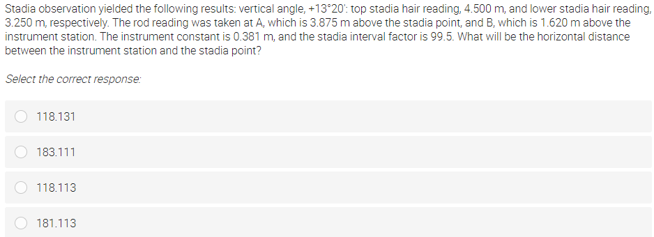 Stadia observation yielded the following results: vertical angle, +13°20': top stadia hair reading, 4.500 m, and lower stadia hair reading,
3.250 m, respectively. The rod reading was taken at A, which is 3.875 m above the stadia point, and B, which is 1.620 m above the
instrument station. The instrument constant is 0.381 m, and the stadia interval factor is 99.5. What will be the horizontal distance
between the instrument station and the stadia point?
Select the correct response:
118.131
183.111
118.113
181.113
