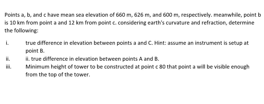 Points a, b, and c have mean sea elevation of 660 m, 626 m, and 600 m, respectively. meanwhile, point b
is 10 km from point a and 12 km from point c. considering earth's curvature and refraction, determine
the following:
i.
true difference in elevation between points a and C. Hint: assume an instrument is setup at
point B.
i.
ii. true difference in elevation between points A and B.
ii.
Minimum height of tower to be constructed at point c 80 that point a will be visible enough
from the top of the tower.
