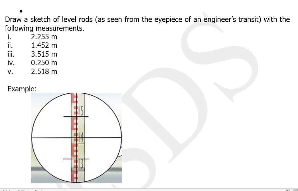 Draw a sketch of level rods (as seen from the eyepiece of an engineer's transit) with the
following measurements.
2.255 m
1.452 m
3.515 m
0.250 m
2.518 m
i.
i.
iii.
iv.
V.
Example:
SDS
