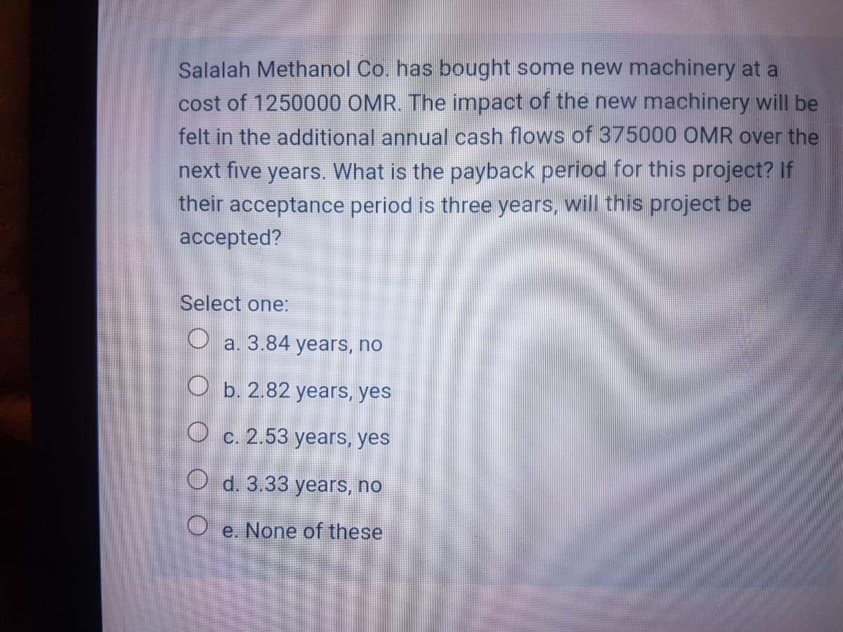 Salalah Methanol Co. has bought some new machinery at a
cost of 1250000 OMR. The impact of the new machinery will be
felt in the additional annual cash flows of 375000 OMR over the
next five years. What is the payback period for this project? If
their acceptance period is three years, will this project be
accepted?
Select one:
O a. 3.84 years, no
O b. 2.82 years, yes
O c. 2.53 years, yes
O d. 3.33 years, no
O e. None of these
