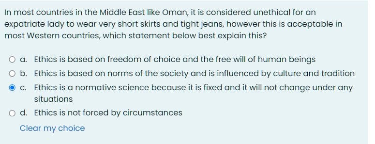 In most countries in the Middle East like Oman, it is considered unethical for an
expatriate lady to wear very short skirts and tight jeans, however this is acceptable in
most Western countries, which statement below best explain this?
O a. Ethics is based on freedom of choice and the free will of human beings
O b. Ethics is based on norms of the society and is influenced by culture and tradition
c. Ethics is a normative science because it is fixed and it will not change under any
situations
O d. Ethics is not forced by circumstances
Clear my choice
