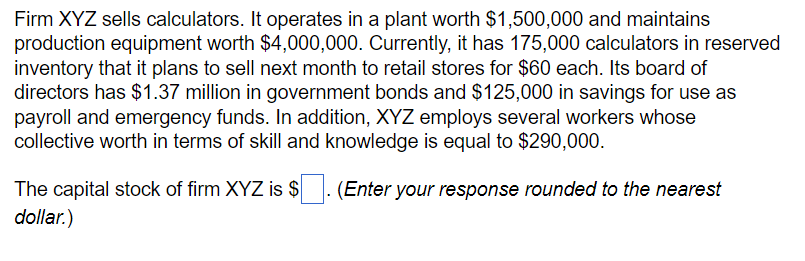 Firm XYZ sells calculators. It operates in a plant worth $1,500,000 and maintains
production equipment worth $4,000,000. Currently, it has 175,000 calculators in reserved
inventory that it plans to sell next month to retail stores for $60 each. Its board of
directors has $1.37 million in government bonds and $125,000 in savings for use as
payroll and emergency funds. In addition, XYZ employs several workers whose
collective worth in terms of skill and knowledge is equal to $290,000.
The capital stock of firm XYZ is $ ☐. (Enter your response rounded to the nearest
dollar.)