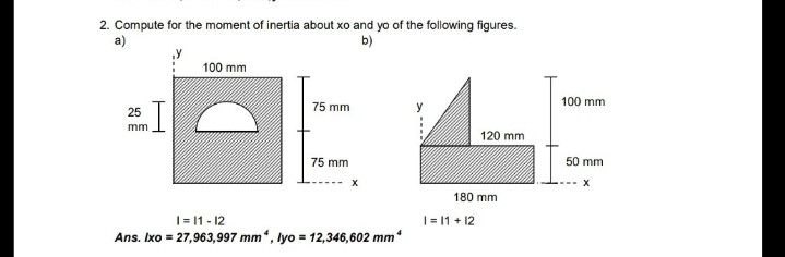 2. Compute for the moment of inertia about xo and yo of the following figures.
a)
b)
100 mm
100 mm
75 mm
25
mm
120 mm
75 mm
50 mm
180 mm
|= 11 - 12
|= 11 + 12
Ans. Ixo = 27,963,997 mm
*, lyo = 12,346,602 mm

