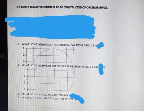 A9 METER DIAMETER SPHERE IS TO BE CONSTRUCTED OF CIRCULAR RINGS.
3. WHAT IS THE VVOLUME OF THE SPHERICAL CAP FROM GRID 1-3 (
WHAT IS THE VOLUME OF THE SPHERICAL FAUSTUM Ee GRID 3-6 (1 )
5+
S. WHAT I5 THE LATERAL AREA OF ITEM NO.
6. WHAT IS THE COLUME OF THE ENTIRE SPHERE
2.
3.
