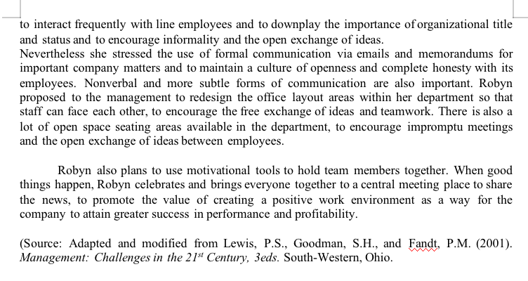 to interact frequently with line employees and to downplay the importance of organizational title
and status and to encourage informality and the open exchange of ideas.
Nevertheless she stressed the use of formal communication via emails and memorandums for
important company matters and to maintain a culture of openness and complete honesty with its
employees. Nonverbal and more subtle forms of communication are also important. Robyn
proposed to the management to redesign the office layout areas within her department so that
staff can face each other, to encourage the free exchange of ideas and teamwork. There is also a
lot of open space seating areas available in the department, to encourage impromptu meetings
and the open exchange of ideas between employees.
Robyn also plans to use motivational tools to hold team members together. When good
things happen, Robyn celebrates and brings everyone together to a central meeting place to share
the news, to promote the value of creating a positive work environment as a way for the
company to attain greater success in performance and profitability.
(Source: Adapted and modified from Lewis, P.S., Goodman, S.H., and Fandt, P.M. (2001).
Management: Challenges in the 21st Century, 3eds. South-Western, Ohio.