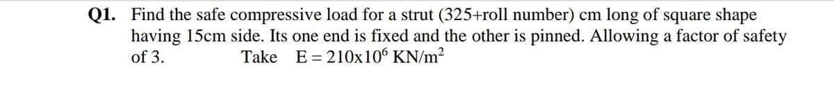 Q1. Find the safe compressive load for a strut (325+roll number) cm long of square shape
having 15cm side. Its one end is fixed and the other is pinned. Allowing a factor of safety
of 3.
Take E= 210x106 KN/m?
