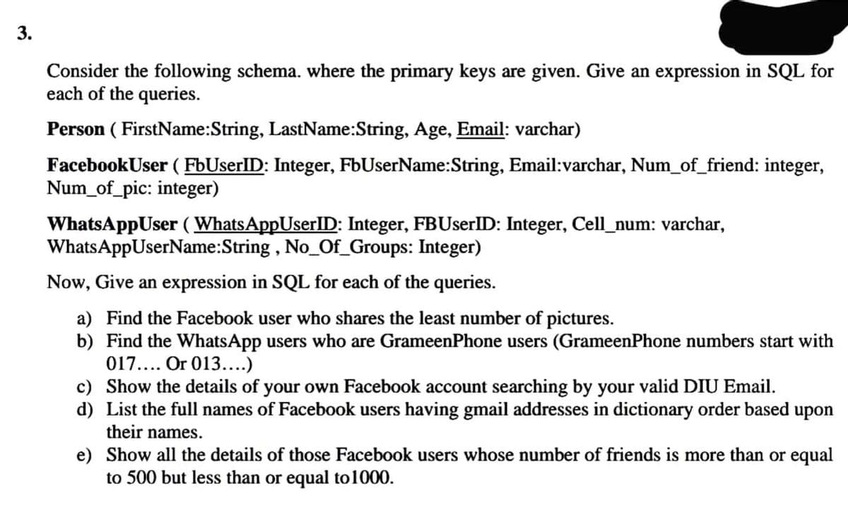 3.
Consider the following schema. where the primary keys are given. Give an expression in SQL for
each of the queries.
Person ( FirstName:String, LastName:String, Age, Email: varchar)
FacebookUser ( FbUserlID: Integer, FbUserName:String, Email:varchar, Num_of_friend: integer,
Num_of_pic: integer)
WhatsAppUser (WhatsAppUserlD: Integer, FBUserlID: Integer, Cell_num: varchar,
WhatsAppUserName:String , No_Of_Groups: Integer)
Now, Give an expression in SQL for each of the queries.
a) Find the Facebook user who shares the least number of pictures.
b) Find the WhatsApp users who are GrameenPhone users (GrameenPhone numbers start with
017.... Or 013....)
c) Show the details of your own Facebook account searching by your valid DIU Email.
d) List the full names of Facebook users having gmail addresses in dictionary order based upon
their names.
e) Show all the details of those Facebook users whose number of friends is more than or equal
to 500 but less than or equal to1000.
