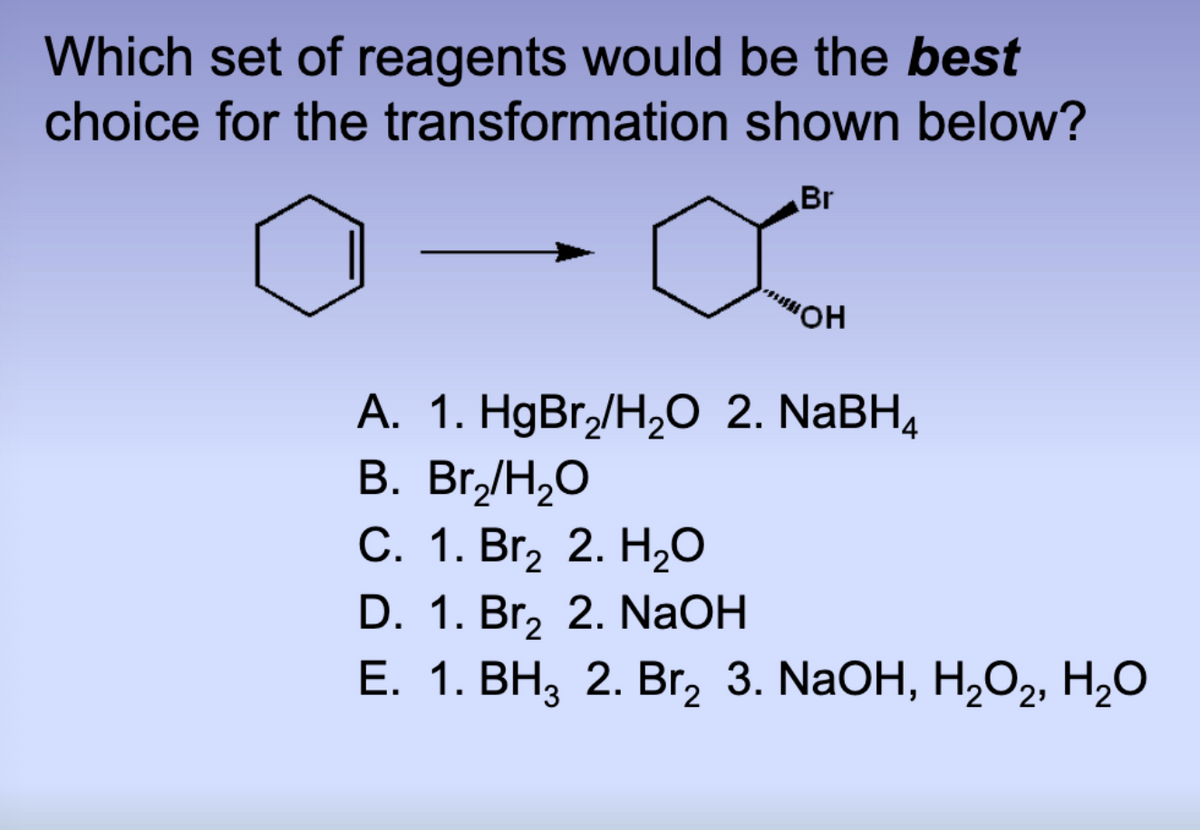 Which set of reagents would be the best
choice for the transformation
shown below?
Br
"OH
A. 1. HgBr₂/H₂O 2. NaBH4
B. Br₂/H₂O
C. 1. Br₂ 2. H₂O
D. 1. Br₂ 2. NaOH
E. 1. BH₂ 2. Br₂ 3. NaOH, H₂O2, H₂O