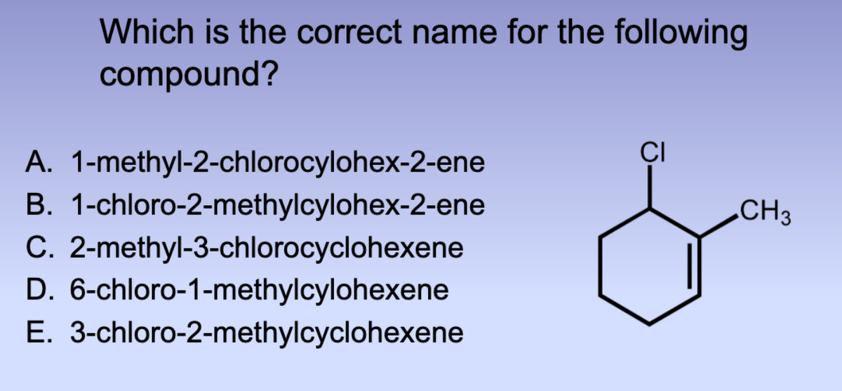 Which is the correct name for the following
compound?
B.
A. 1-methyl-2-chlorocylohex-2-ene
1-chloro-2-methylcylohex-2-ene
C. 2-methyl-3-chlorocyclohexene
D. 6-chloro-1-methylcylohexene
E. 3-chloro-2-methylcyclohexene
CI
CH3