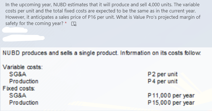 In the upcoming year, NUBD estimates that it will produce and sell 4,000 units. The variable
costs per unit and the total fixed costs are expected to be the same as in the current year.
However, it anticipates a sales price of P16 per unit. What is Value Pro's projected margin of
safety for the coming year? *
NUBD produces and sells a single product. Information on its costs follow.
Variable costs:
SG&A
Production
Fixed costs:
SG&A
P2 per unit
P4 per unit
P11,000 per year
P15,000 per year
Production
