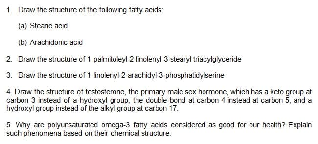 1. Draw the structure of the following fatty acids:
(a) Stearic acid
(b) Arachidonic acid
2. Draw the structure of 1-palmitoleyl-2-linolenyl-3-stearyl triacylglyceride
3. Draw the structure of 1-linolenyl-2-arachidyl-3-phosphatidylserine
4. Draw the structure of testosterone, the primary male sex hormone, which has a keto group at
carbon 3 instead of a hydroxyl group, the double bond at carbon 4 instead at carbon 5, and a
hydroxyl group instead of the alkyl group at carbon 17.
5. Why are polyunsaturated omega-3 fatty acids considered as good for our health? Explain
such phenomena based on their chemical structure.