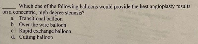 Which one of the following balloons would provide the best angioplasty results
on a concentric, high degree stenosis?
a. Transitional balloon
b. Over the wire balloon
c. Rapid exchange balloon
d. Cutting balloon