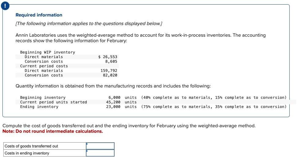 Required information
[The following information applies to the questions displayed below.]
Annin Laboratories uses the weighted-average method to account for its work-in-process inventories. The accounting
records show the following information for February:
Beginning WIP inventory
Direct materials
Conversion costs
Current period costs
Direct materials
Conversion costs
$ 26,553
8,605
159,792
82,020
Quantity information is obtained from the manufacturing records and includes the following:
Beginning inventory
Current period units started
Ending inventory
6,000 units (40 % complete as to materials, 15% complete as to conversion)
45,200 units
23,000 units (75% complete as to materials, 35% complete as to conversion)
Compute the cost of goods transferred out and the ending inventory for February using the weighted-average method.
Note: Do not round intermediate calculations.
Costs of goods transferred out
Costs in ending inventory