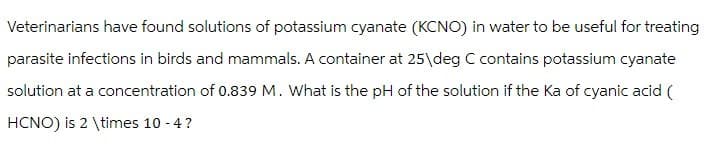 Veterinarians have found solutions of potassium cyanate (KCNO) in water to be useful for treating
parasite infections in birds and mammals. A container at 25 deg C contains potassium cyanate
solution at a concentration of 0.839 M. What is the pH of the solution if the Ka of cyanic acid (
HCNO) is 2 \times 10 -4?