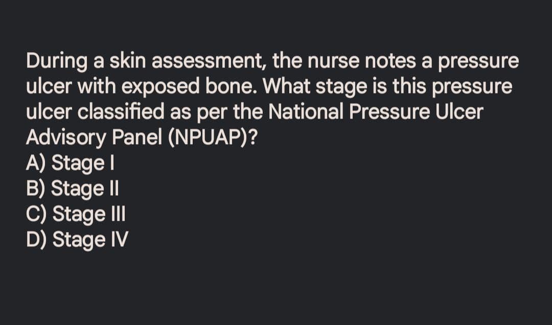 During a skin assessment, the nurse notes a pressure
ulcer with exposed bone. What stage is this pressure
ulcer classified as per the National Pressure Ulcer
Advisory Panel (NPUAP)?
A) Stage I
B) Stage II
C) Stage III
D) Stage IV