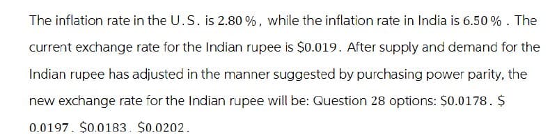 The inflation rate in the U.S. is 2.80 %, while the inflation rate in India is 6.50%. The
current exchange rate for the Indian rupee is $0.019. After supply and demand for the
Indian rupee has adjusted in the manner suggested by purchasing power parity, the
new exchange rate for the Indian rupee will be: Question 28 options: $0.0178. $
0.0197 $0.0183. $0.0202.