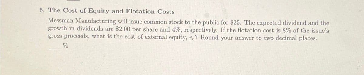 5. The Cost of Equity and Flotation Costs
Messman Manufacturing will issue common stock to the public for $25. The expected dividend and the
growth in dividends are $2.00 per share and 4%, respectively. If the flotation cost is 8% of the issue's
gross proceeds, what is the cost of external equity, re? Round your answer to two decimal places.
%