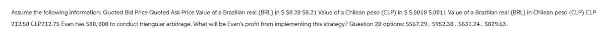 Assume the following information: Quoted Bid Price Quoted Ask Price Value of a Brazilian real (BRL) in $ $0.20 $0.21 Value of a Chilean peso (CLP) in $ $.0010 $.0011 Value of a Brazilian real (BRL) in Chilean peso (CLP) CLP
212.50 CLP212.75 Evan has $80,000 to conduct triangular arbitrage. What will be Evan's profit from implementing this strategy? Question 20 options: $567.29. $952.38. $631.24. $829.63.