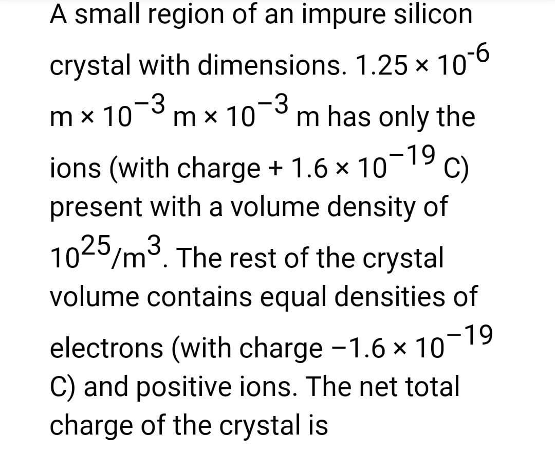 A small region of an impure silicon
crystal with dimensions. 1.25 × 10-6
mx 10-3 m x 10-3 m has only the
-19 C)
ions (with charge + 1.6 × 10
present with a volume density of
1025/m³. The rest of the crystal
volume contains equal densities of
electrons (with charge -1.6 × 10-
C) and positive ions. The net total
charge of the crystal is
-19